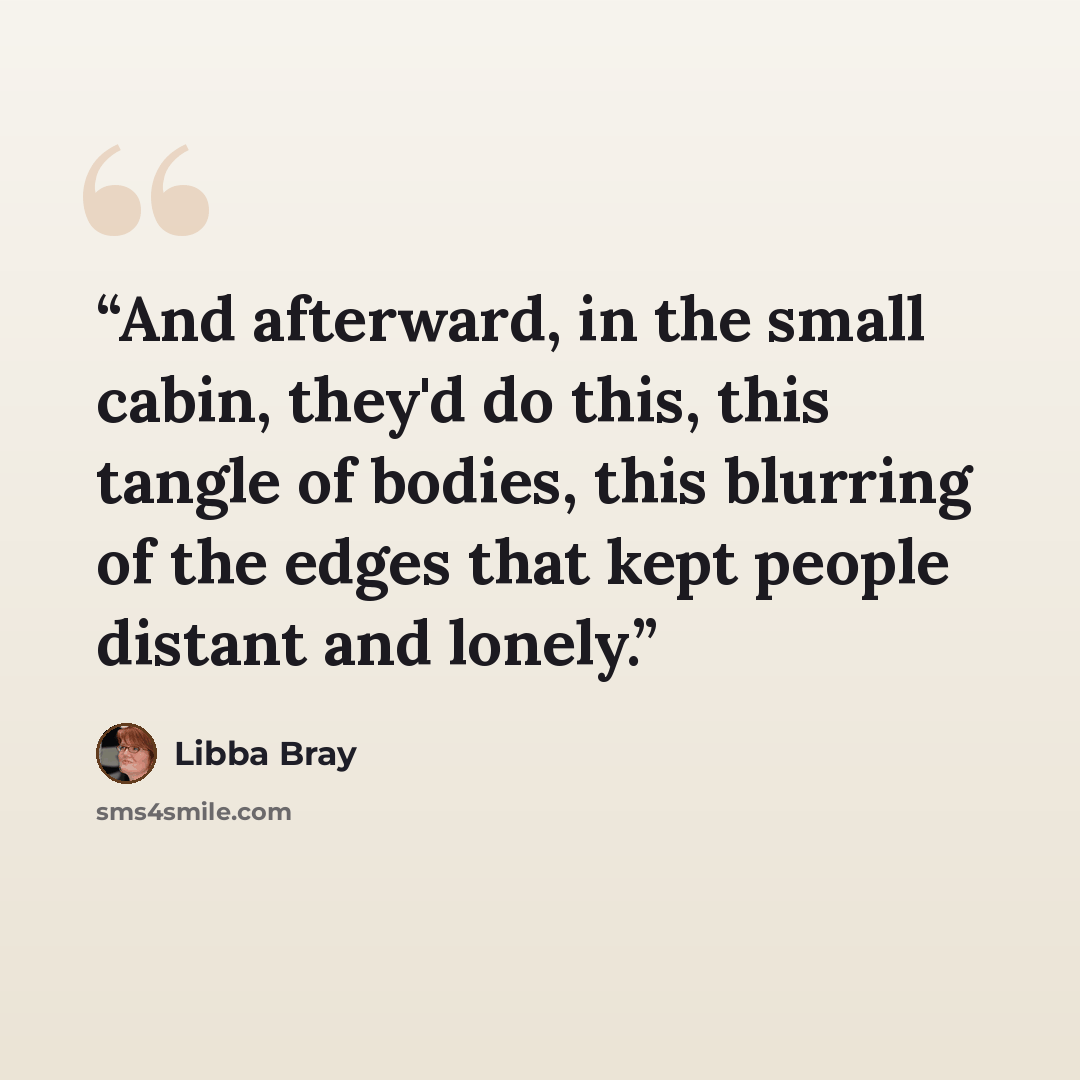 “And afterward, in the small cabin, they'd do this, this tangle of bodies, this blurring of the edges that kept people distant and lonely.” quote by Libba Bray
