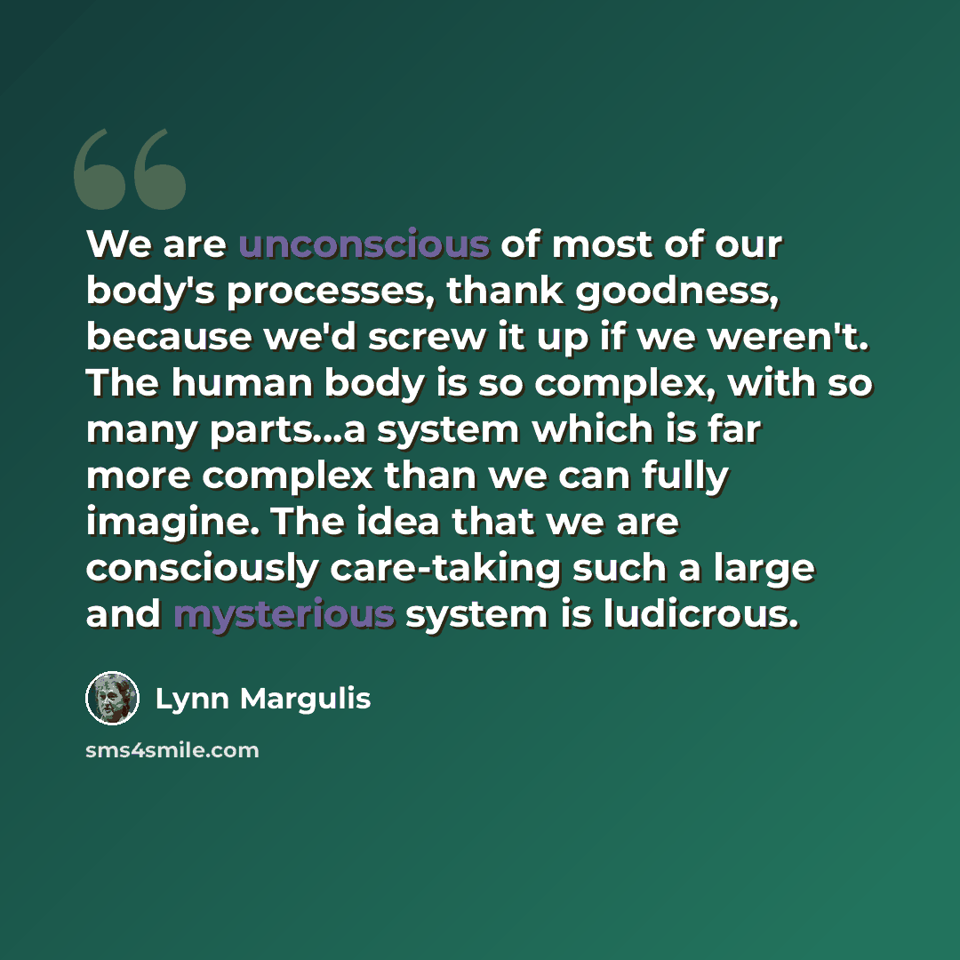 “We are unconscious of most of our body's processes, thank goodness, because we'd screw it up if we weren't. The human body is so complex, with so many parts...a system which is far more complex than we can fully imagine. The idea that we are consciously care-taking such a large and mysterious…” quote by Lynn Margulis