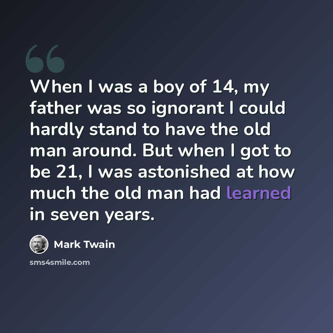 “When I was a boy of 14, my father was so ignorant I could hardly stand to have the old man around. But when I got to be 21, I was astonished at how much the old man had learned in seven years.” quote by Mark Twain