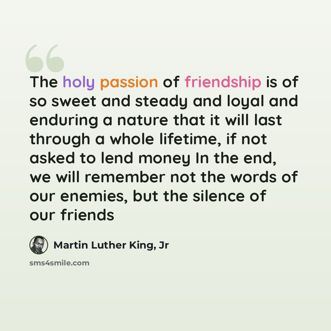 “The holy passion of friendship is of so sweet and steady and loyal and enduring a nature that it will last through a whole lifetime, if not asked to lend money In the end, we will remember not the words of our enemies, but the silence of our friends” quote by Martin Luther King, Jr