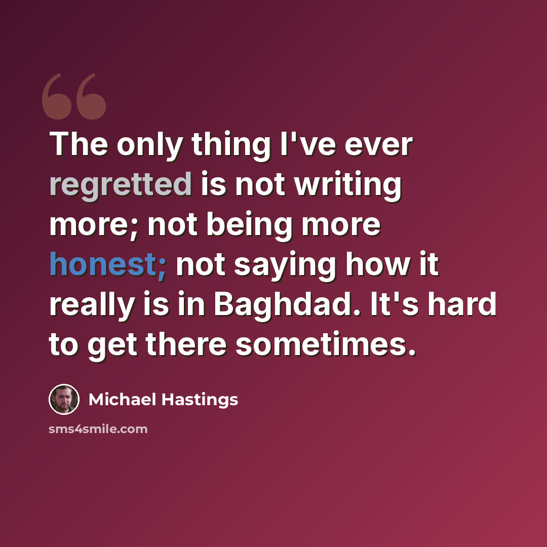“The only thing I've ever regretted is not writing more; not being more honest; not saying how it really is in Baghdad. It's hard to get there sometimes.” quote by Michael Hastings