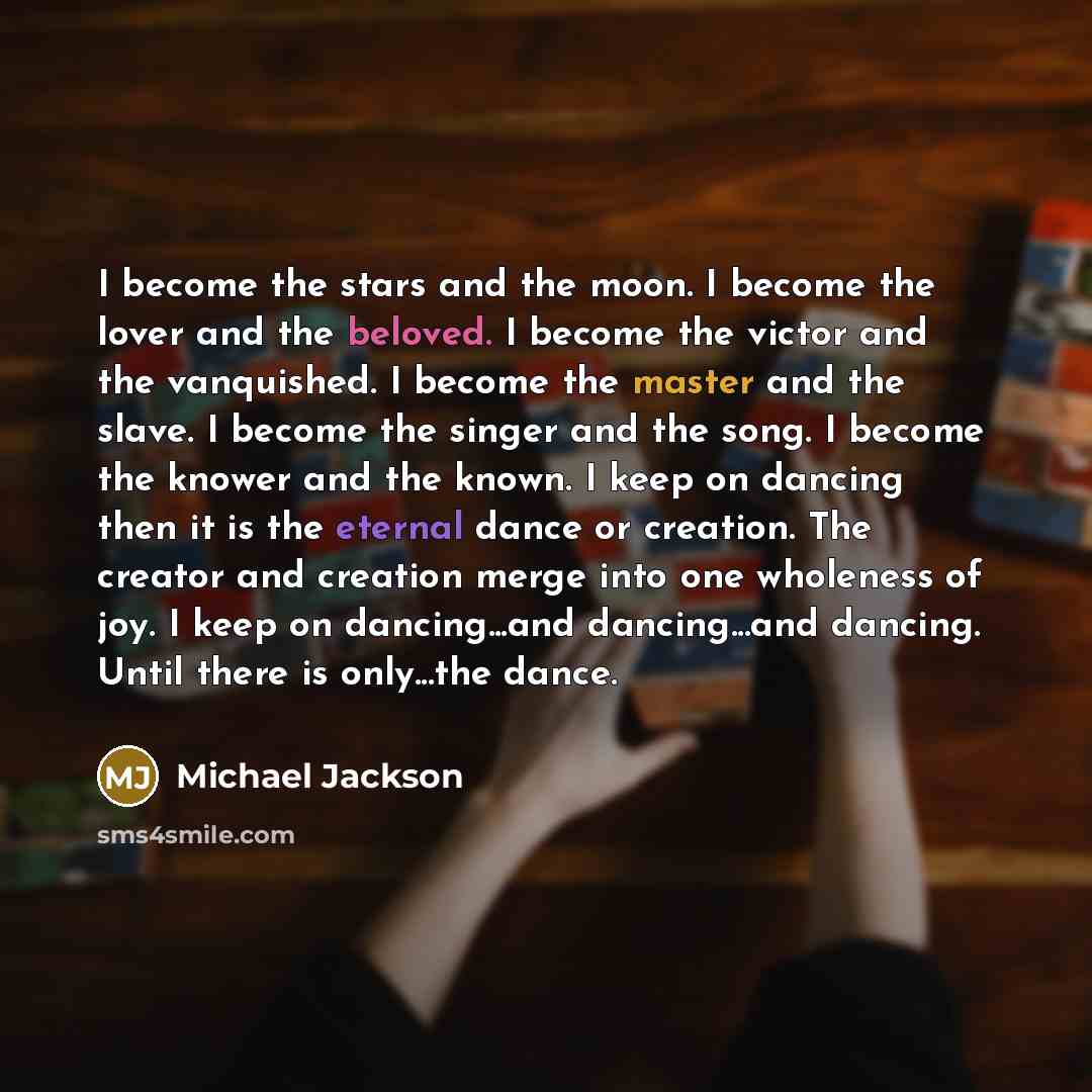 “I become the stars and the moon. I become the lover and the beloved. I become the victor and the vanquished. I become the master and the slave. I become the singer and the song. I become the knower and the known. I keep on dancing then it is the eternal dance or creation. The creator and creation…” quote by Michael Jackson