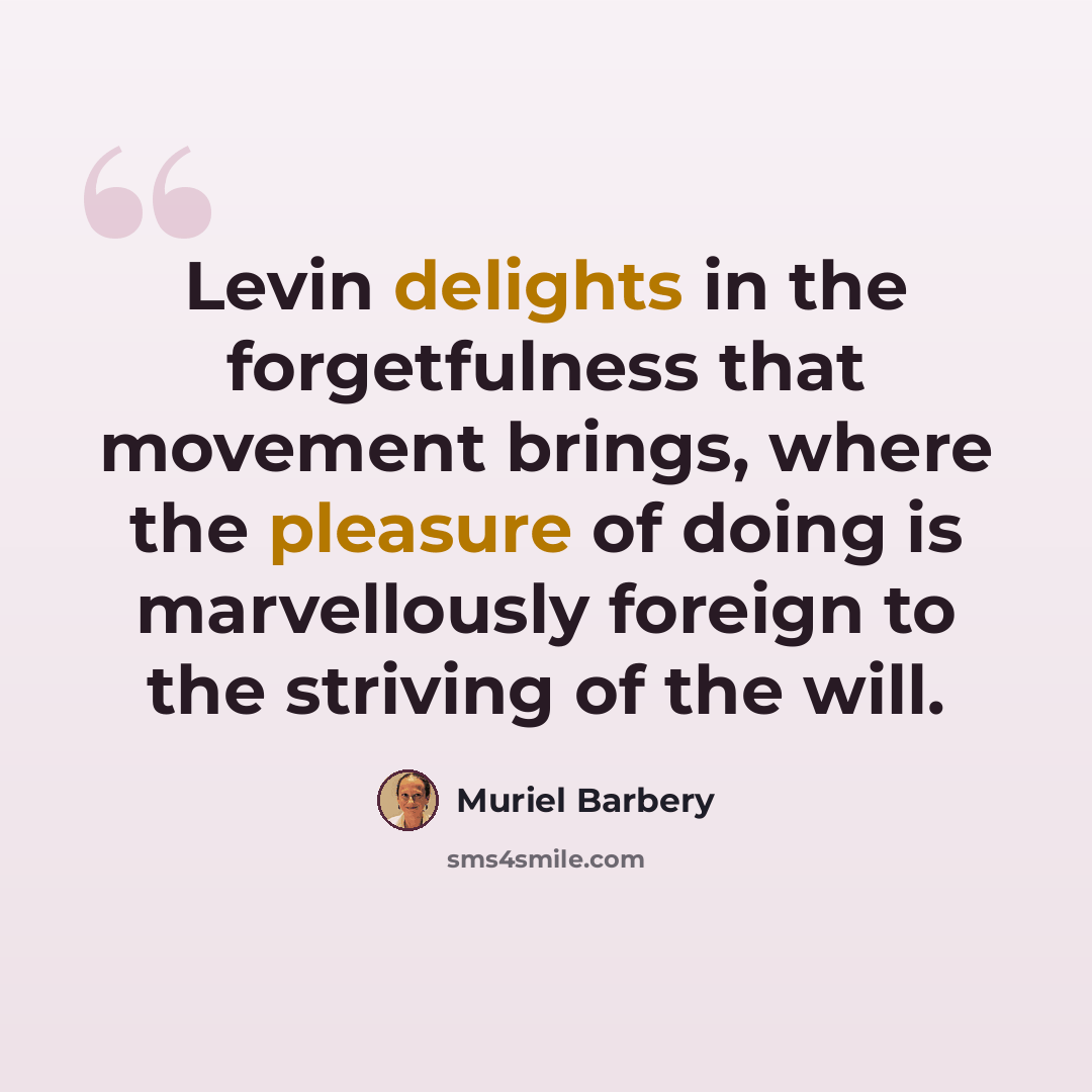 “Levin delights in the forgetfulness that movement brings, where the pleasure of doing is marvellously foreign to the striving of the will.” quote by Muriel Barbery