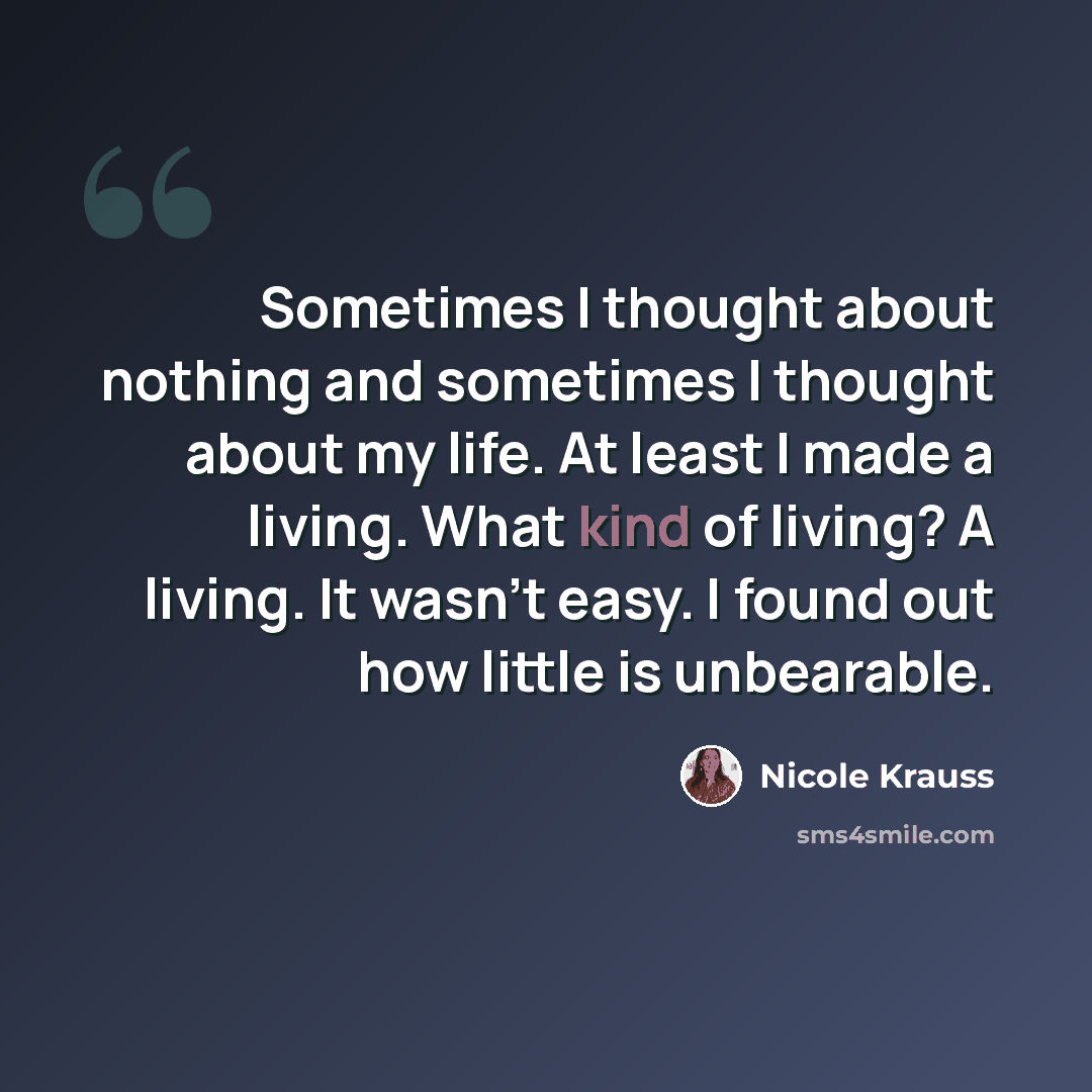 “Sometimes I thought about nothing and sometimes I thought about my life. At least I made a living. What kind of living? A living. It wasn't easy. I found out how little is unbearable.” quote by Nicole Krauss