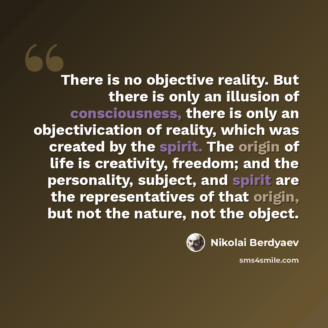 “There is no objective reality. But there is only an illusion of consciousness, there is only an objectivication of reality, which was created by the spirit. The origin of life is creativity, freedom; and the personality, subject, and spirit are the representatives of that origin, but not the…” quote by Nikolai Berdyaev