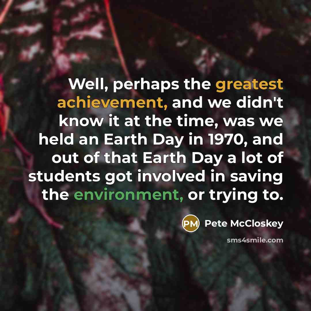 “Well, perhaps the greatest achievement, and we didn't know it at the time, was we held an Earth Day in 1970, and out of that Earth Day a lot of students got involved in saving the environment, or trying to.” quote by Pete McCloskey