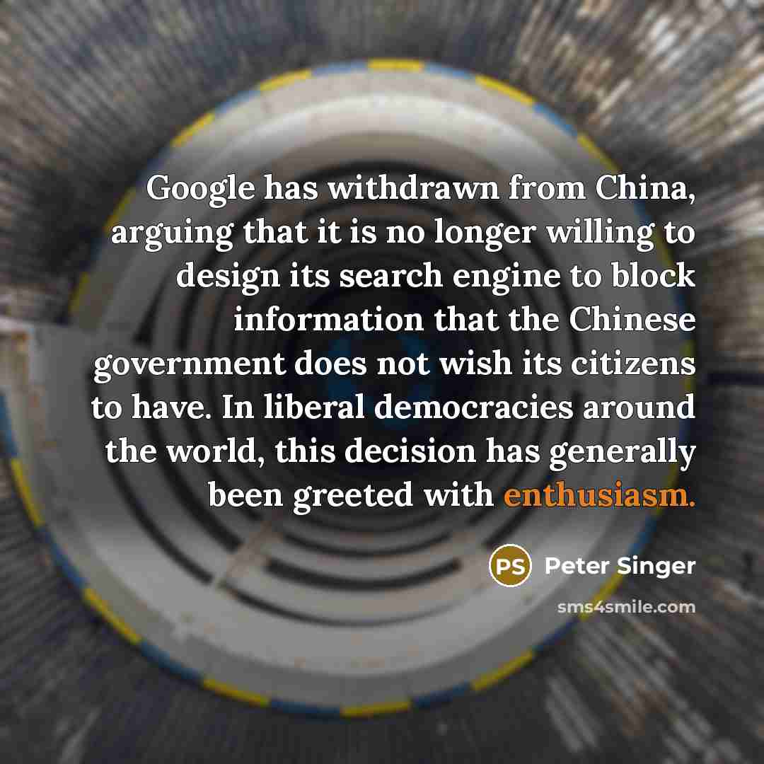 “Google has withdrawn from China, arguing that it is no longer willing to design its search engine to block information that the Chinese government does not wish its citizens to have. In liberal democracies around the world, this decision has generally been greeted with enthusiasm.” quote by Peter Singer