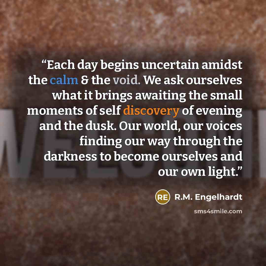 “Each day begins uncertain amidst the calm & the void. We ask ourselves what it brings awaiting the small moments of self discovery of evening and the dusk. Our world, our voices finding our way through the darkness to become ourselves and our own light.” quote by R.M. Engelhardt