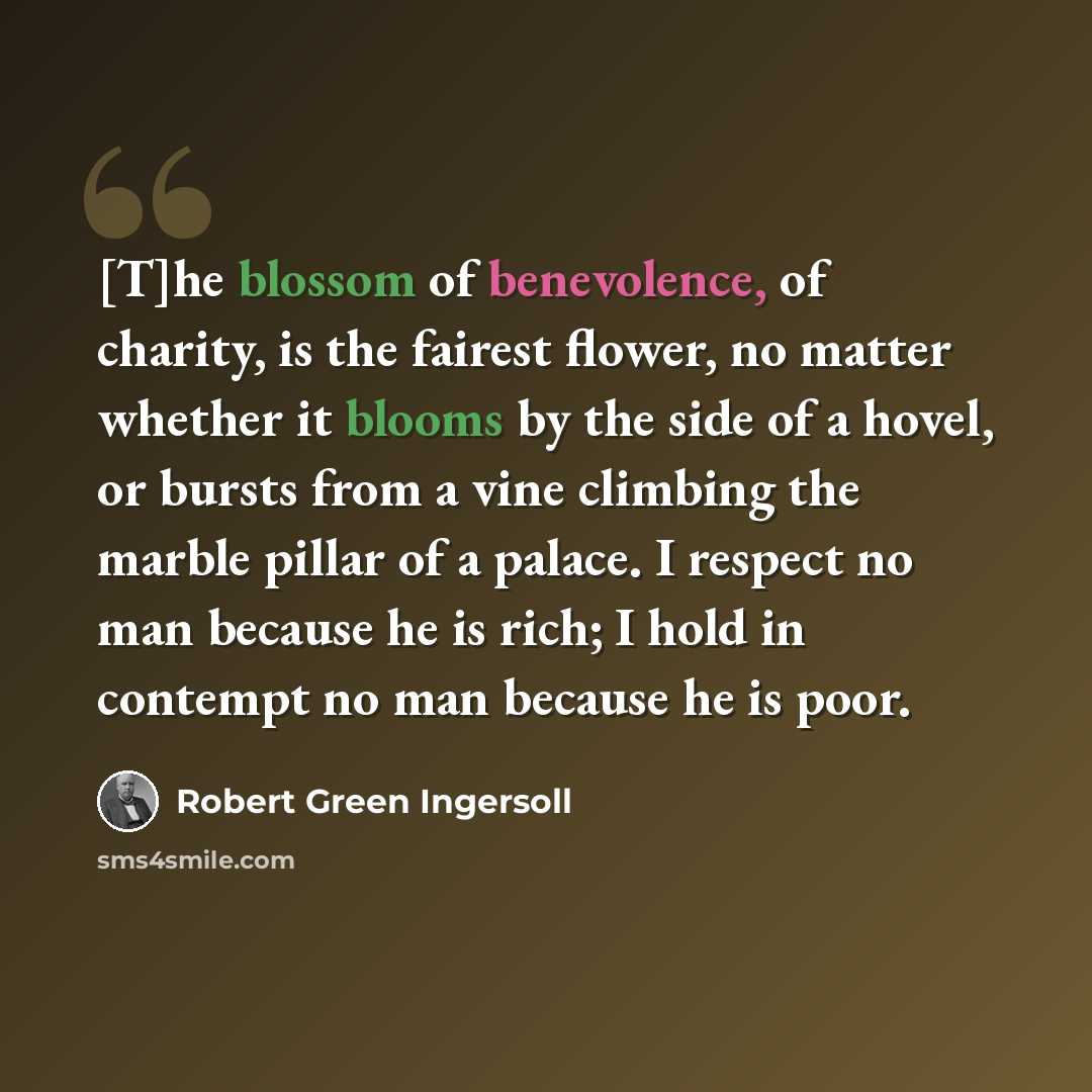“[T]he blossom of benevolence, of charity, is the fairest flower, no matter whether it blooms by the side of a hovel, or bursts from a vine climbing the marble pillar of a palace. I respect no man because he is rich; I hold in contempt no man because he is poor.” quote by Robert Green Ingersoll