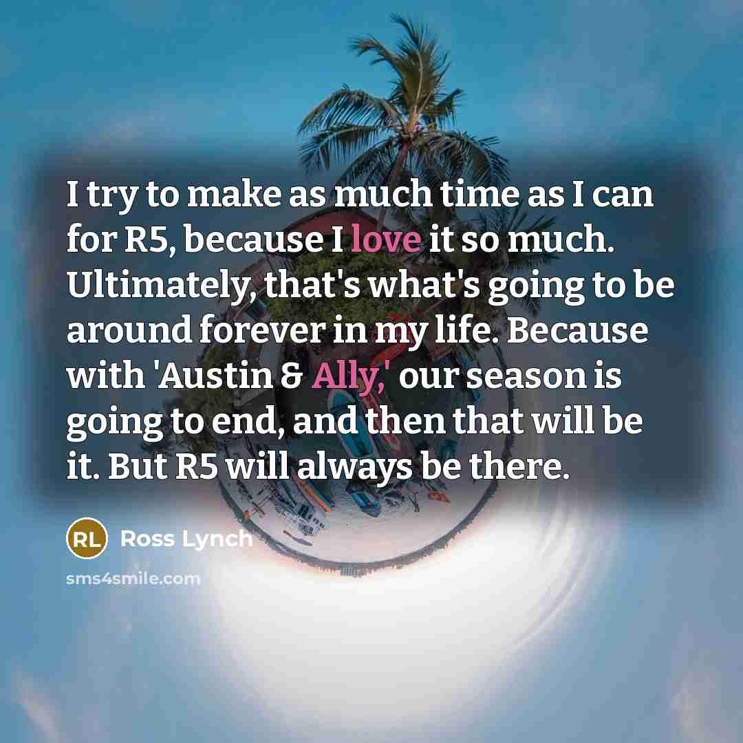 “I try to make as much time as I can for R5, because I love it so much. Ultimately, that's what's going to be around forever in my life. Because with 'Austin & Ally,' our season is going to end, and then that will be it. But R5 will always be there.” quote by Ross Lynch