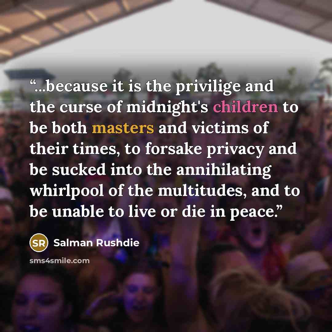“...because it is the privilige and the curse of midnight's children to be both masters and victims of their times, to forsake privacy and be sucked into the annihilating whirlpool of the multitudes, and to be unable to live or die in peace.” quote by Salman Rushdie