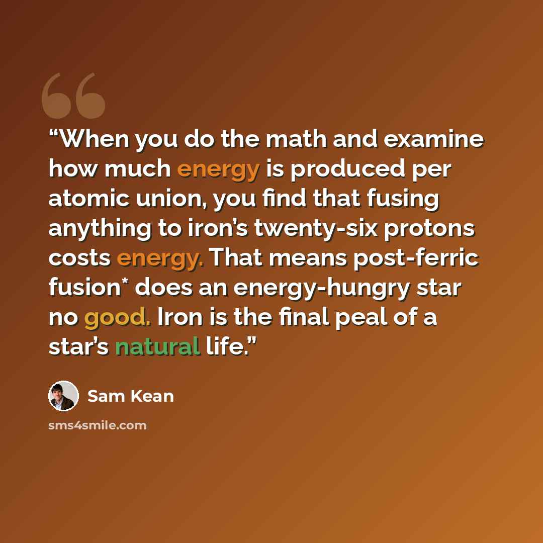 “When you do the math and examine how much energy is produced per atomic union, you find that fusing anything to iron’s twenty-six protons costs energy. That means post-ferric fusion* does an energy-hungry star no good. Iron is the final peal of a star’s natural life.” quote by Sam Kean