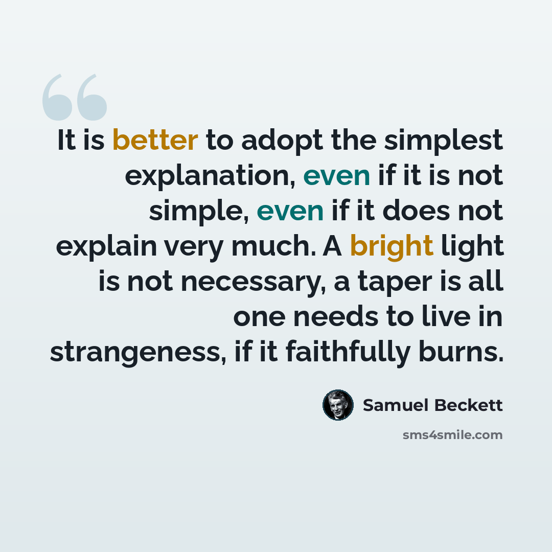 “It is better to adopt the simplest explanation, even if it is not simple, even if it does not explain very much. A bright light is not necessary, a taper is all one needs to live in strangeness, if it faithfully burns.” quote by Samuel Beckett