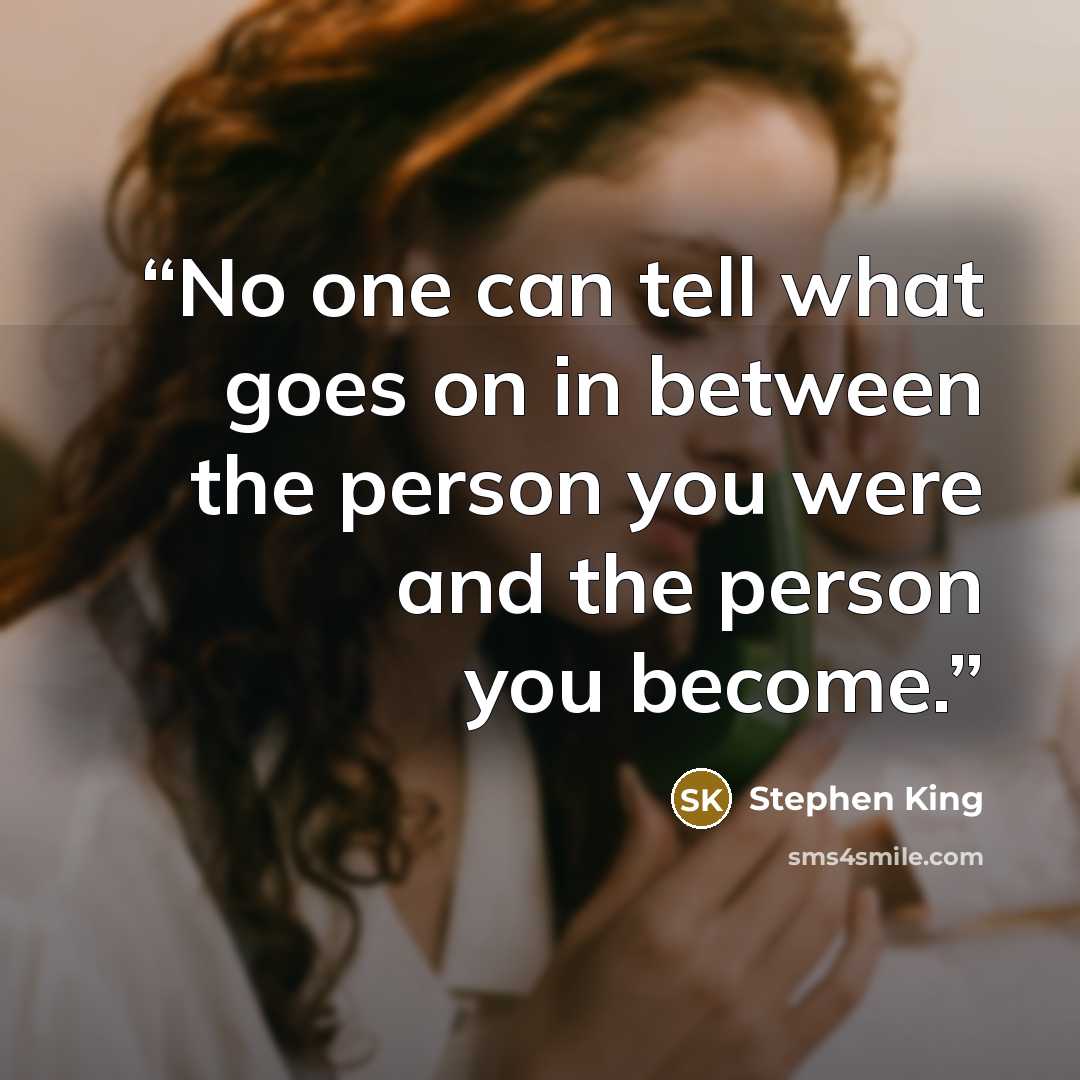 “No one can tell what goes on in between the person you were and the person you become.” quote by Stephen King