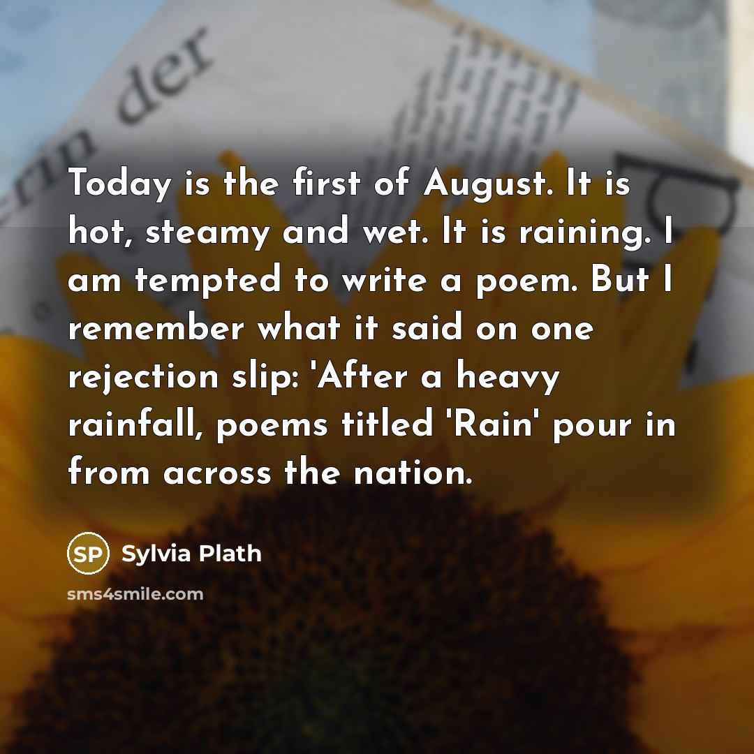 “Today is the first of August. It is hot, steamy and wet. It is raining. I am tempted to write a poem. But I remember what it said on one rejection slip: 'After a heavy rainfall, poems titled 'Rain' pour in from across the nation.” quote by Sylvia Plath