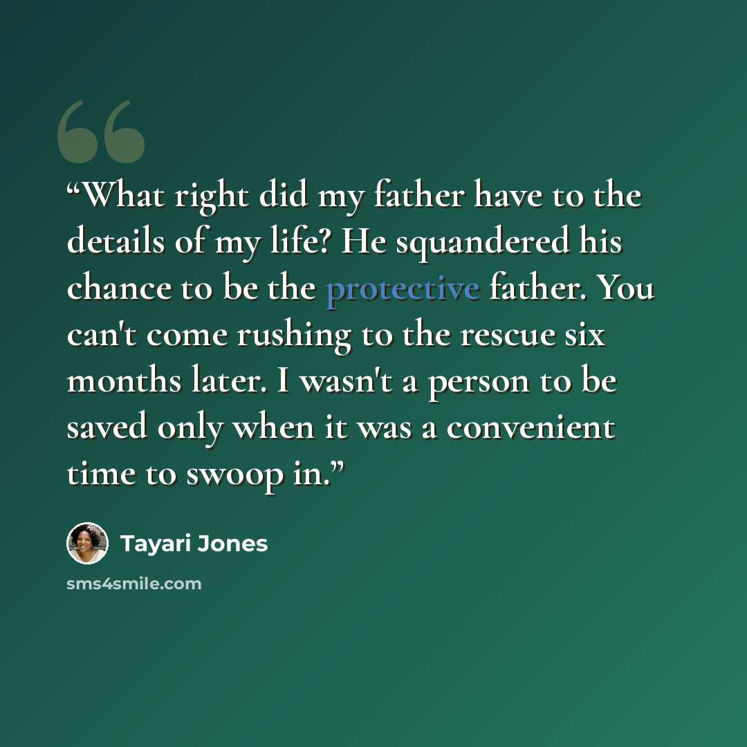 “What right did my father have to the details of my life? He squandered his chance to be the protective father. You can't come rushing to the rescue six months later. I wasn't a person to be saved only when it was a convenient time to swoop in.” quote by Tayari Jones