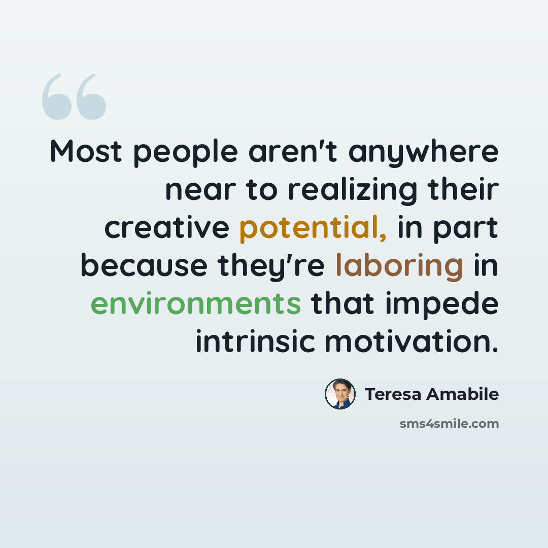 “Most people aren't anywhere near to realizing their creative potential, in part because they're laboring in environments that impede intrinsic motivation.” quote by Teresa Amabile