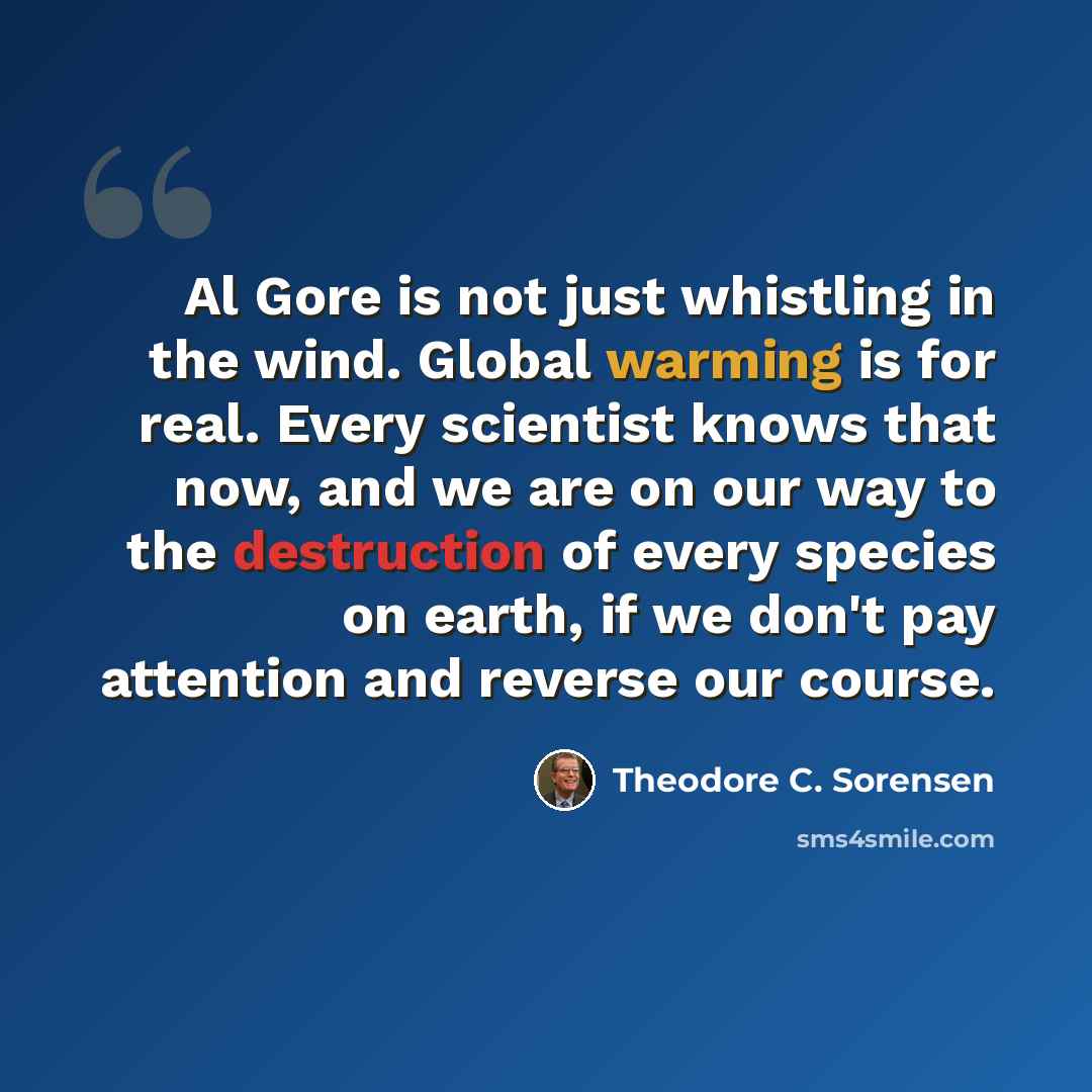 “Al Gore is not just whistling in the wind. Global warming is for real. Every scientist knows that now, and we are on our way to the destruction of every species on earth, if we don't pay attention and reverse our course.” quote by Theodore C. Sorensen