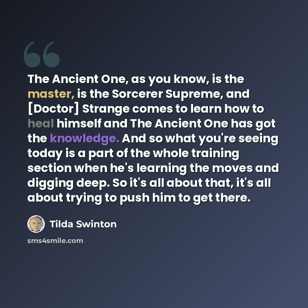 “The Ancient One, as you know, is the master, is the Sorcerer Supreme, and [Doctor] Strange comes to learn how to heal himself and The Ancient One has got the knowledge. And so what you're seeing today is a part of the whole training section when he's learning the moves and digging deep. So it's…” quote by Tilda Swinton