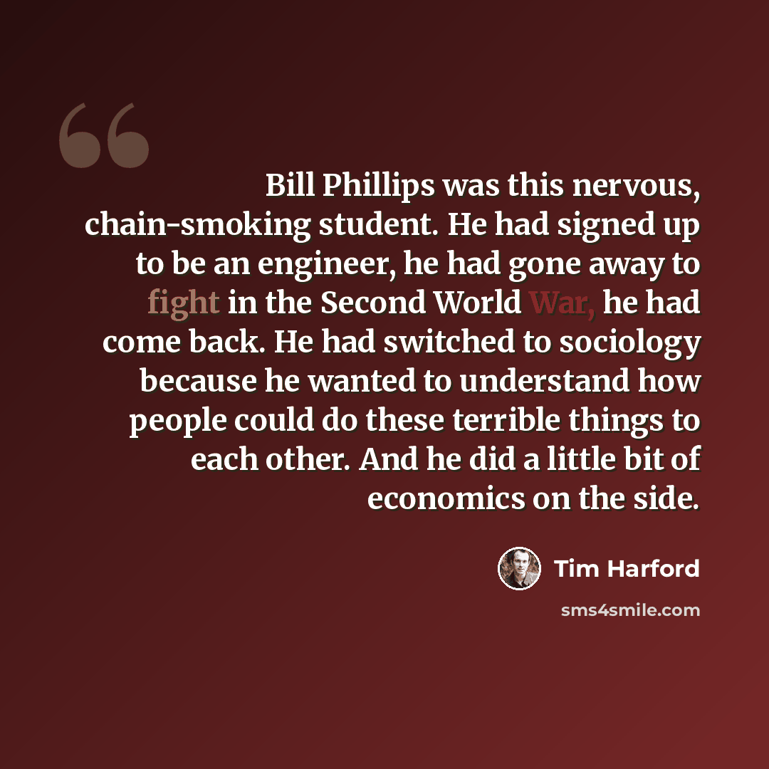 “Bill Phillips was this nervous, chain-smoking student. He had signed up to be an engineer, he had gone away to fight in the Second World War, he had come back. He had switched to sociology because he wanted to understand how people could do these terrible things to each other. And he did a little…” quote by Tim Harford