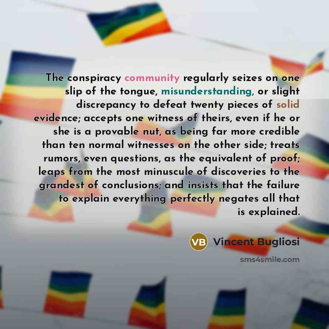 “The conspiracy community regularly seizes on one slip of the tongue, misunderstanding, or slight discrepancy to defeat twenty pieces of solid evidence; accepts one witness of theirs, even if he or she is a provable nut, as being far more credible than ten normal witnesses on the other side; treats…” quote by Vincent Bugliosi