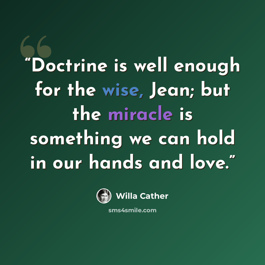 “Doctrine is well enough for the wise, Jean; but the miracle is something we can hold in our hands and love.” quote by Willa Cather
