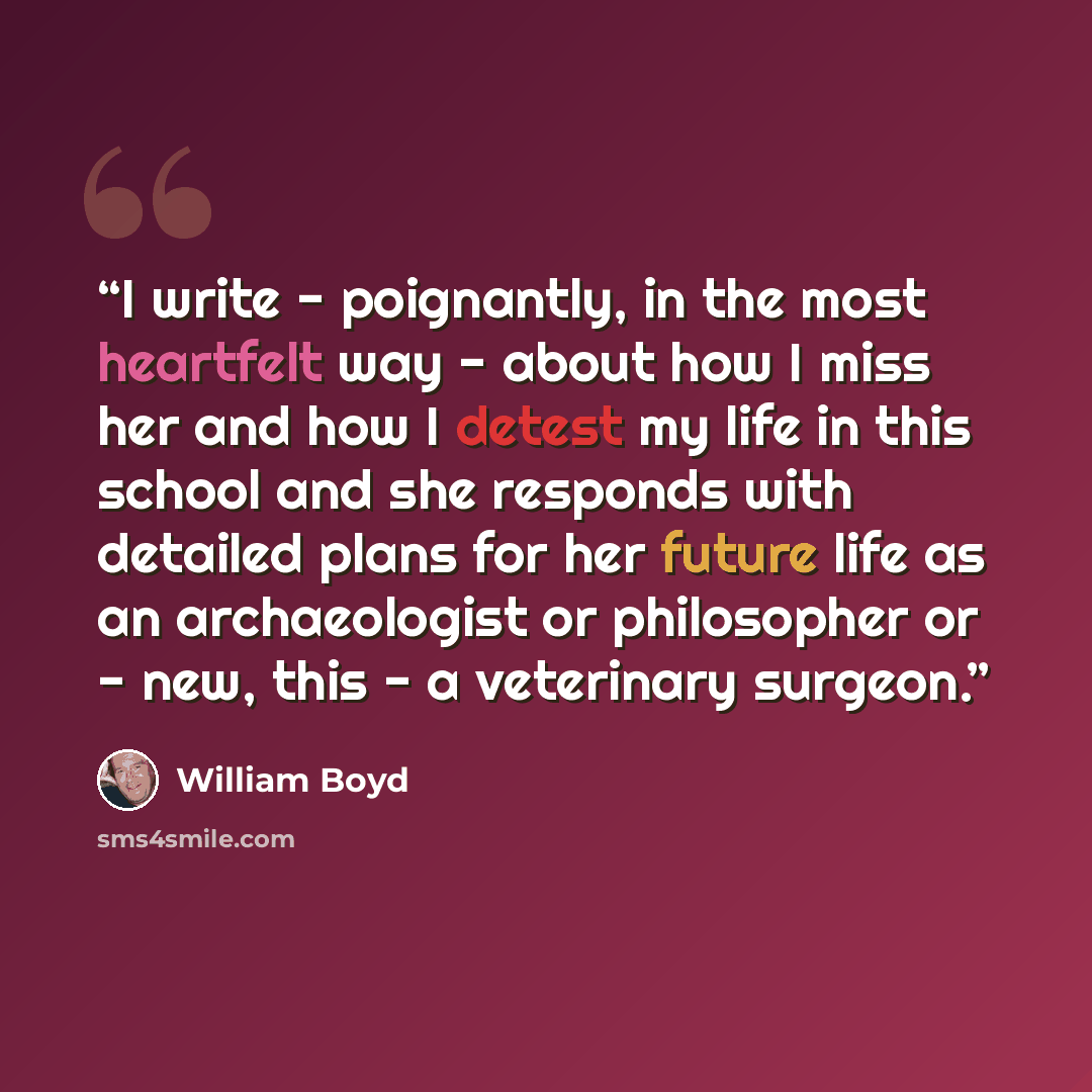 “I write - poignantly, in the most heartfelt way - about how I miss her and how I detest my life in this school and she responds with detailed plans for her future life as an archaeologist or philosopher or - new, this - a veterinary surgeon.” quote by William Boyd