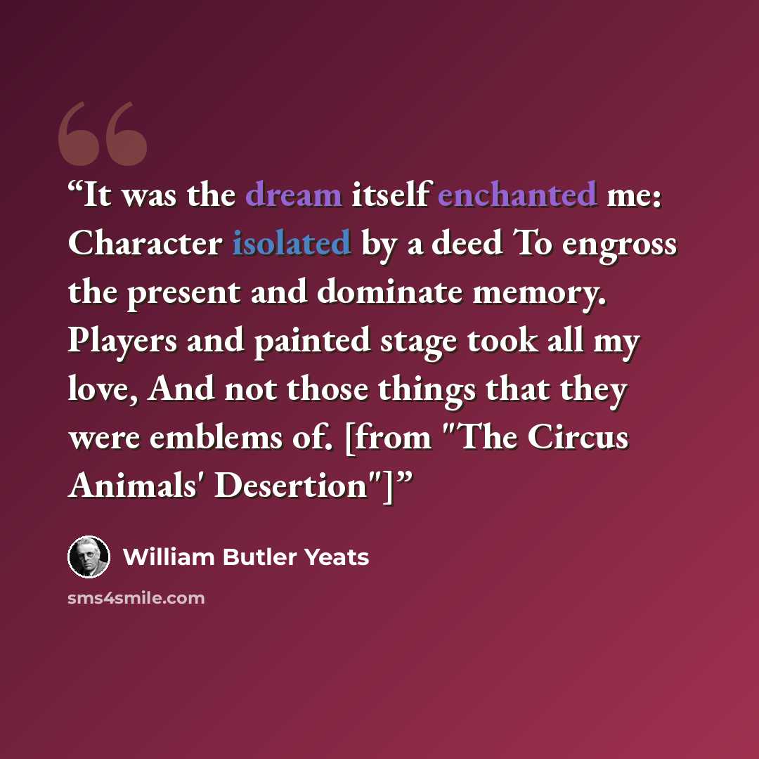 “It was the dream itself enchanted me: Character isolated by a deed To engross the present and dominate memory. Players and painted stage took all my love, And not those things that they were emblems of. [from "The Circus Animals' Desertion"]” quote by William Butler Yeats