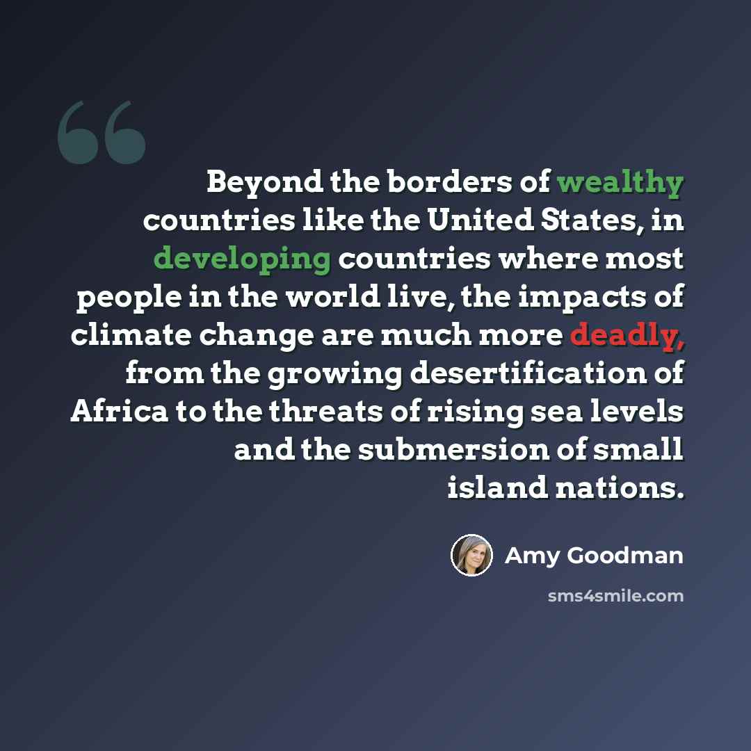 “Beyond the borders of wealthy countries like the United States, in developing countries where most people in the world live, the impacts of climate change are much more deadly, from the growing desertification of Africa to the threats of rising sea levels and the submersion of small island nations.” quote by Amy Goodman