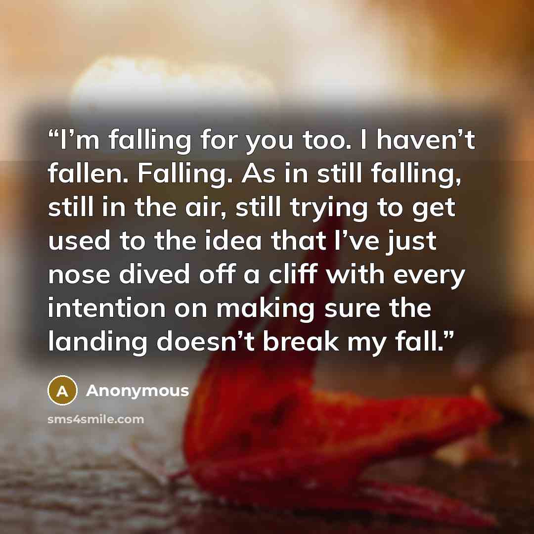 “I’m falling for you too. I haven’t fallen. Falling. As in still falling, still in the air, still trying to get used to the idea that I’ve just nose dived off a cliff with every intention on making sure the landing doesn’t break my fall.” quote by Anonymous