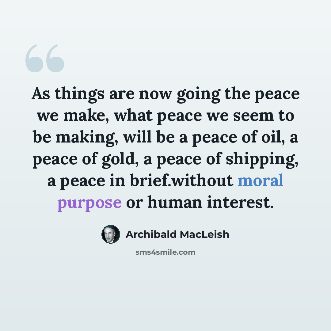 “As things are now going the peace we make, what peace we seem to be making, will be a peace of oil, a peace of gold, a peace of shipping, a peace in brief.without moral purpose or human interest.” quote by Archibald MacLeish