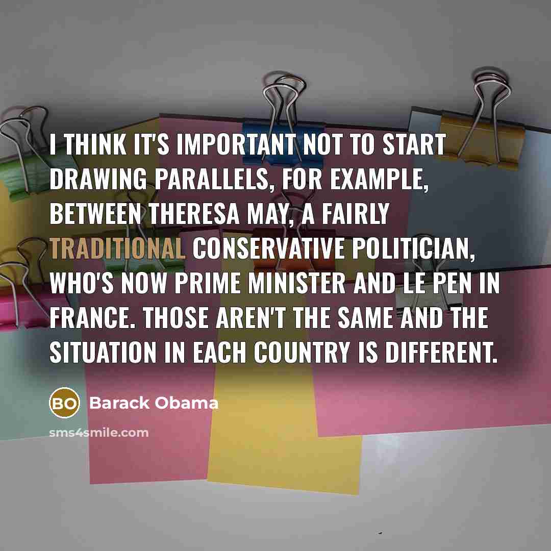 “I think it's important not to start drawing parallels, for example, between Theresa May, a fairly traditional conservative politician, who's now prime minister and Le Pen in France. Those aren't the same and the situation in each country is different.” quote by Barack Obama