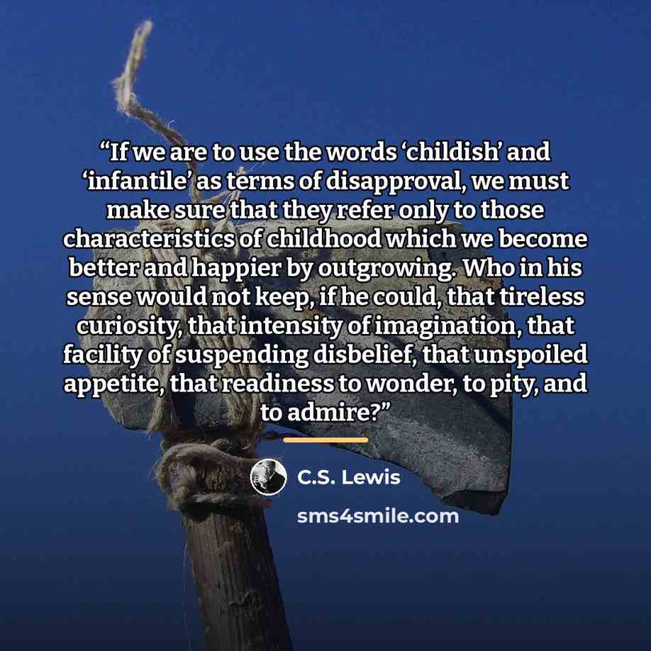 “If we are to use the words ‘childish’ and ‘infantile’ as terms of disapproval, we must make sure that they refer only to those characteristics of childhood which we become better and happier by outgrowing. Who in his sense would not keep, if he could, that tireless curiosity, that intensity of…” quote by C.S. Lewis