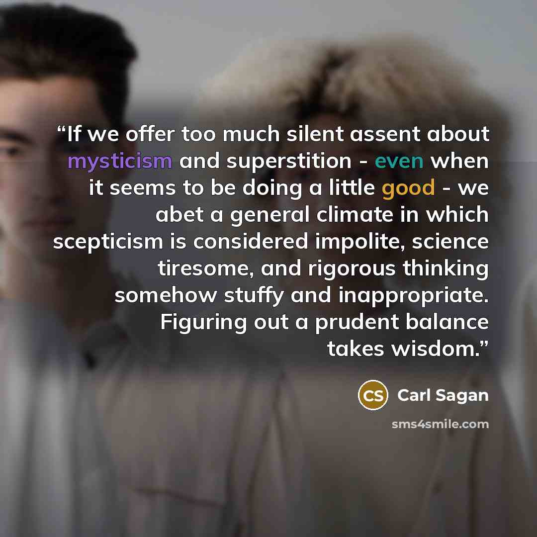 “If we offer too much silent assent about mysticism and superstition - even when it seems to be doing a little good - we abet a general climate in which scepticism is considered impolite, science tiresome, and rigorous thinking somehow stuffy and inappropriate. Figuring out a prudent balance takes…” quote by Carl Sagan