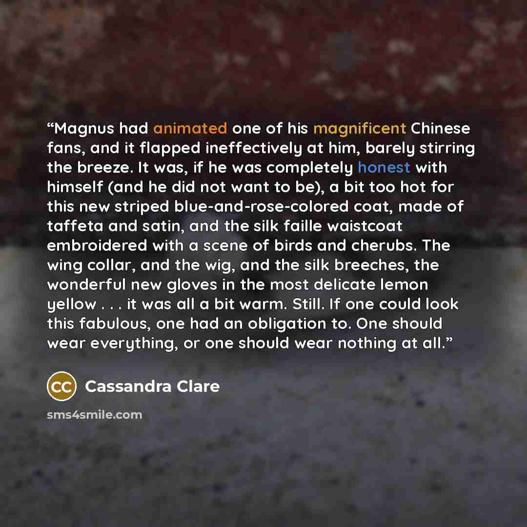 “Magnus had animated one of his magnificent Chinese fans, and it flapped ineffectively at him, barely stirring the breeze. It was, if he was completely honest with himself (and he did not want to be), a bit too hot for this new striped blue-and-rose-colored coat, made of taffeta and satin, and the…” quote by Cassandra Clare