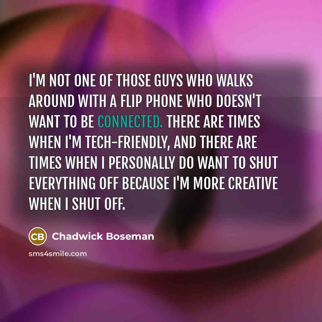 “I'm not one of those guys who walks around with a flip phone who doesn't want to be connected. There are times when I'm tech-friendly, and there are times when I personally do want to shut everything off because I'm more creative when I shut off.” quote by Chadwick Boseman