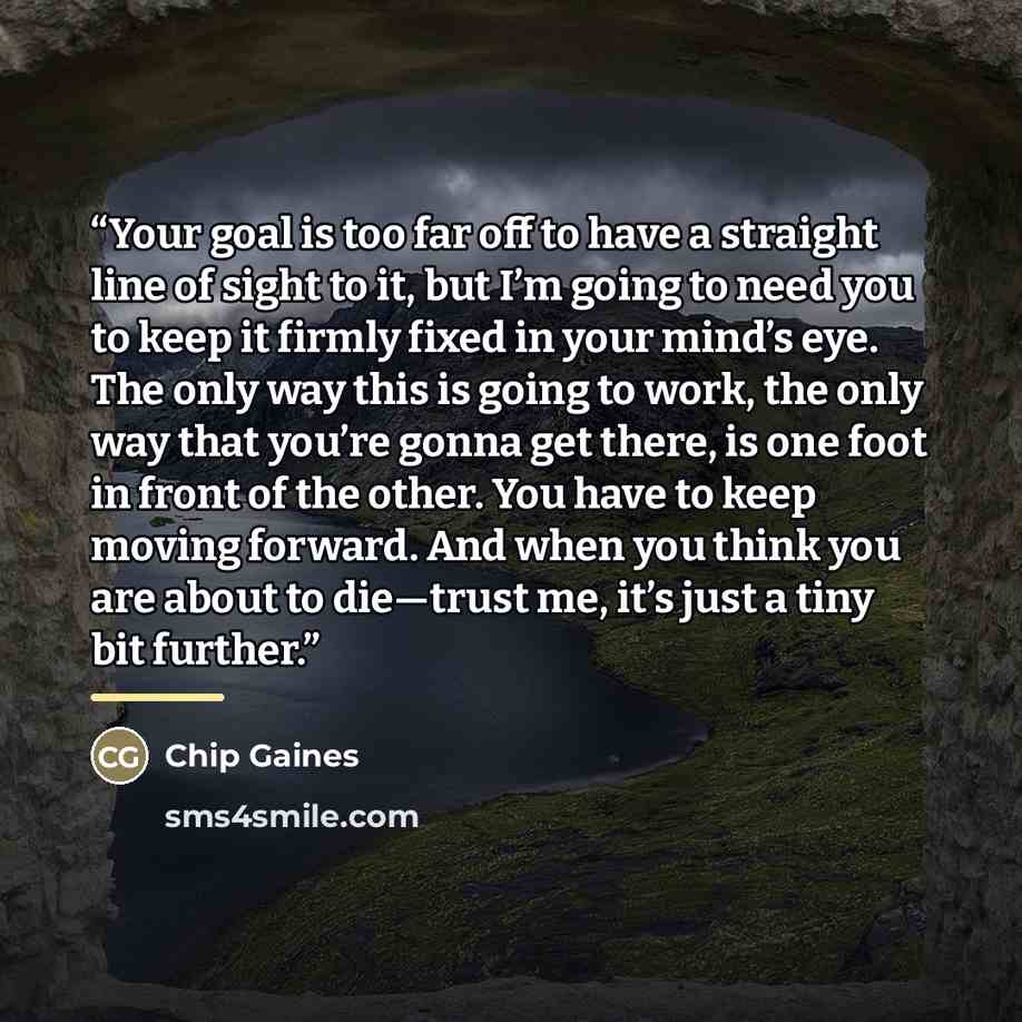 “Your goal is too far off to have a straight line of sight to it, but I’m going to need you to keep it firmly fixed in your mind’s eye. The only way this is going to work, the only way that you’re gonna get there, is one foot in front of the other. You have to keep moving forward. And when you…” quote by Chip Gaines