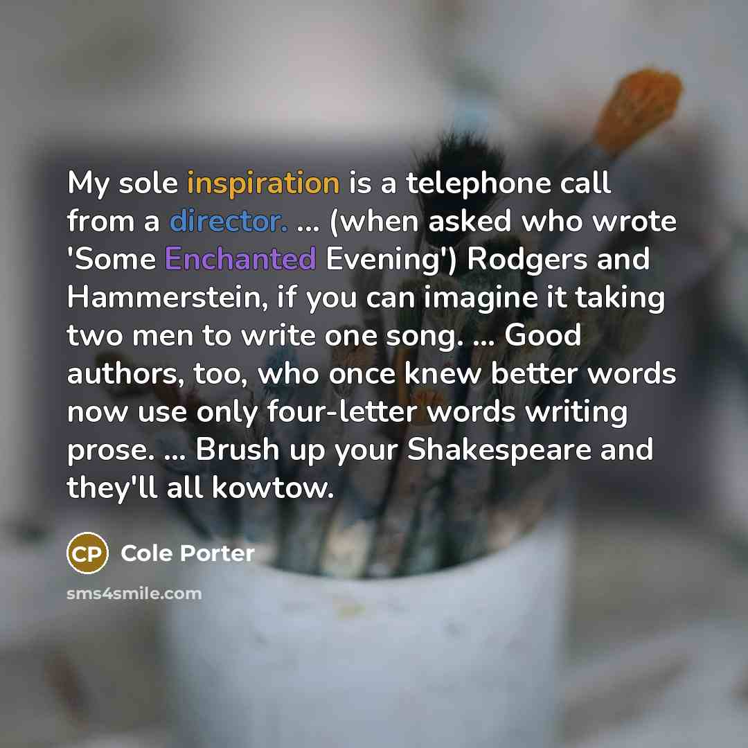“My sole inspiration is a telephone call from a director. ... (when asked who wrote 'Some Enchanted Evening') Rodgers and Hammerstein, if you can imagine it taking two men to write one song. ... Good authors, too, who once knew better words now use only four-letter words writing prose. ... Brush up…” quote by Cole Porter