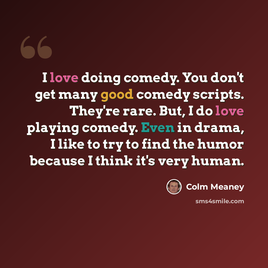 “I love doing comedy. You don't get many good comedy scripts. They're rare. But, I do love playing comedy. Even in drama, I like to try to find the humor because I think it's very human.” quote by Colm Meaney