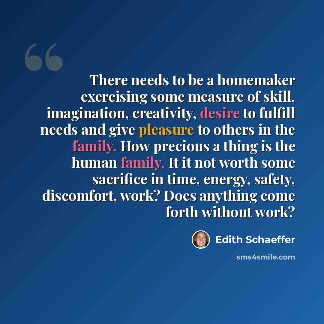 “There needs to be a homemaker exercising some measure of skill, imagination, creativity, desire to fulfill needs and give pleasure to others in the family. How precious a thing is the human family. It it not worth some sacrifice in time, energy, safety, discomfort, work? Does anything come forth…” quote by Edith Schaeffer