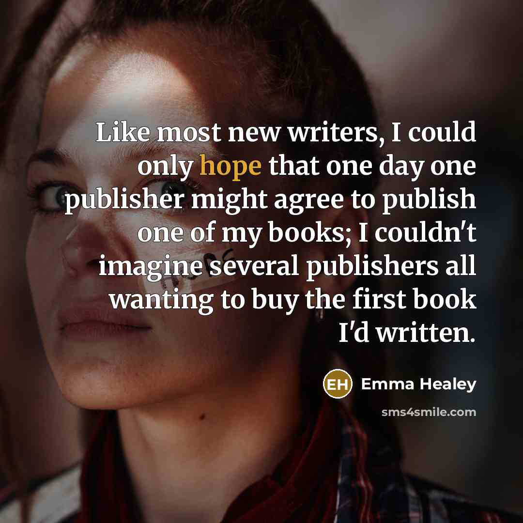 “Like most new writers, I could only hope that one day one publisher might agree to publish one of my books; I couldn't imagine several publishers all wanting to buy the first book I'd written.” quote by Emma Healey