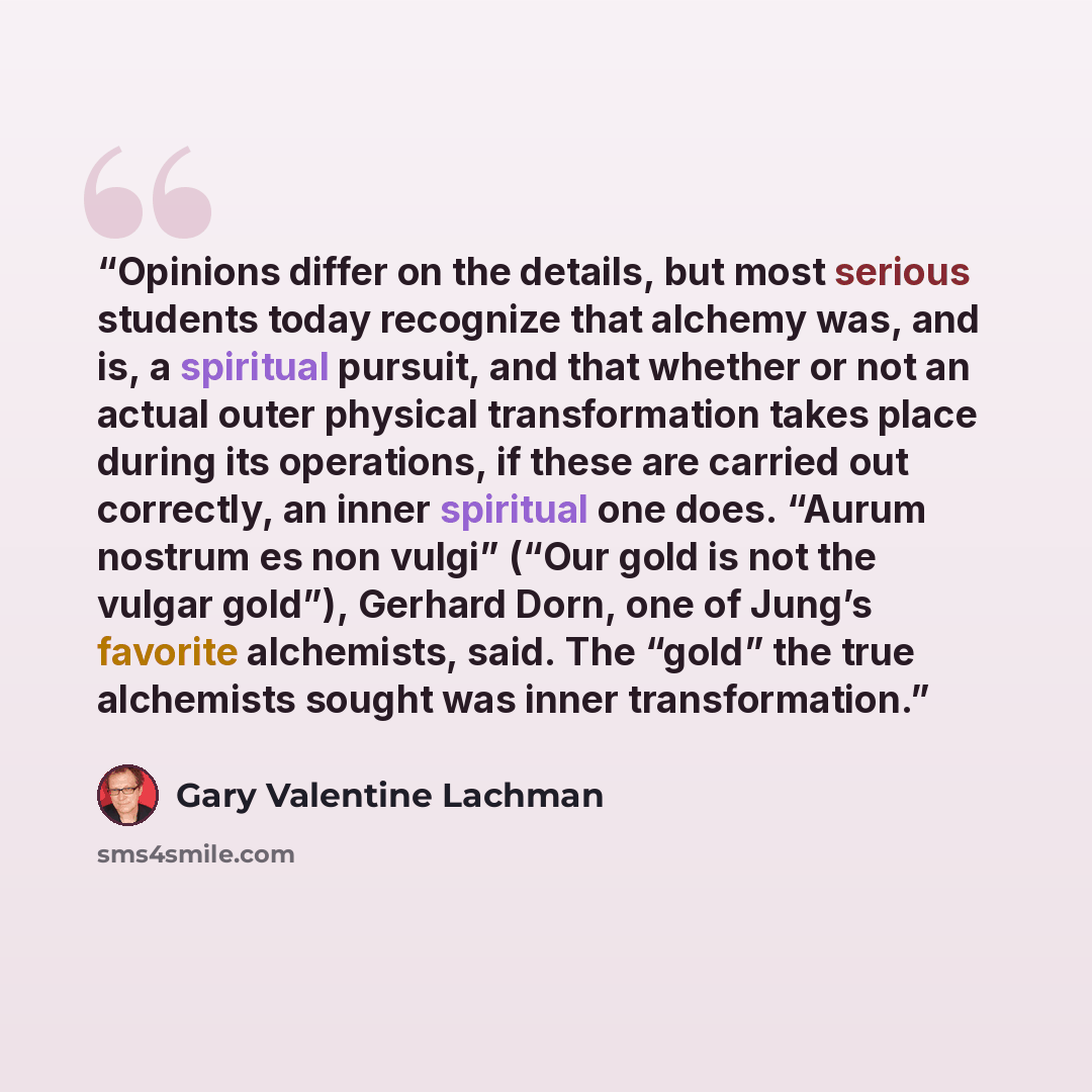 “Opinions differ on the details, but most serious students today recognize that alchemy was, and is, a spiritual pursuit, and that whether or not an actual outer physical transformation takes place during its operations, if these are carried out correctly, an inner spiritual one does. “Aurum…” quote by Gary Valentine Lachman
