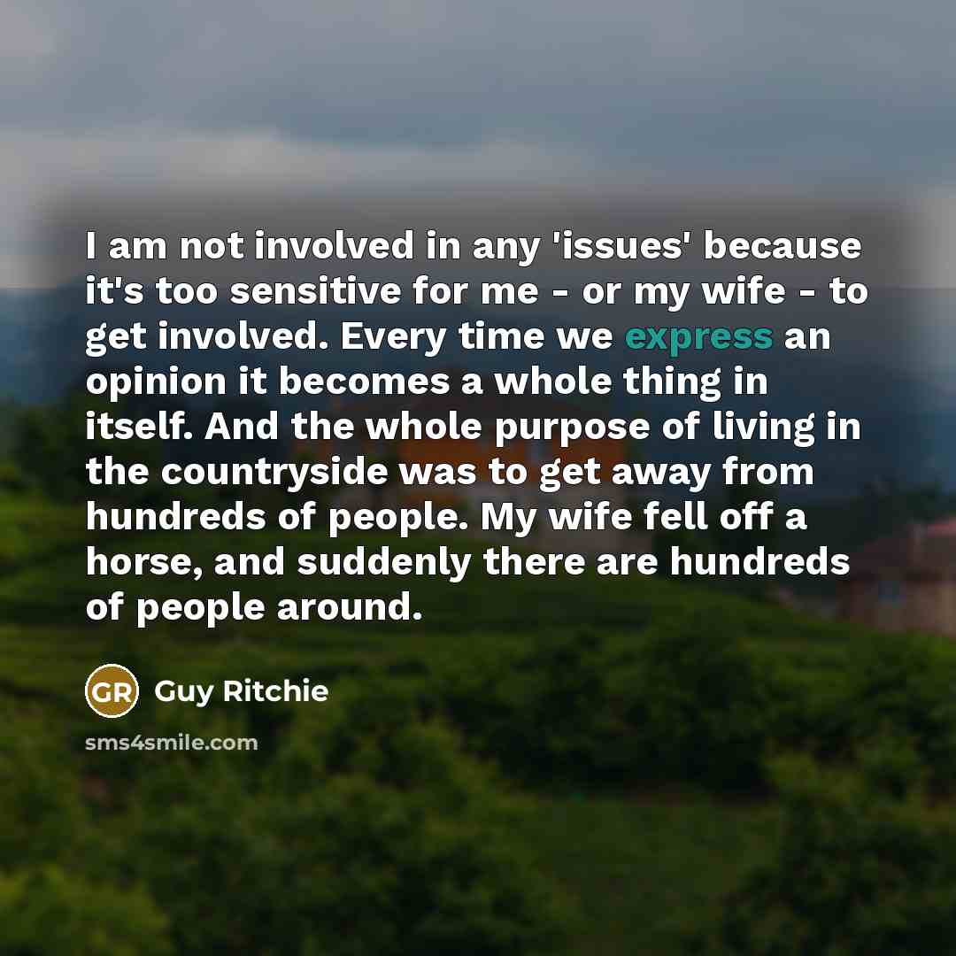 “I am not involved in any 'issues' because it's too sensitive for me - or my wife - to get involved. Every time we express an opinion it becomes a whole thing in itself. And the whole purpose of living in the countryside was to get away from hundreds of people. My wife fell off a horse, and…” quote by Guy Ritchie