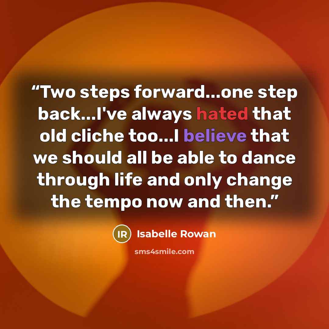 “Two steps forward...one step back...I've always hated that old cliche too...I believe that we should all be able to dance through life and only change the tempo now and then.” quote by Isabelle Rowan