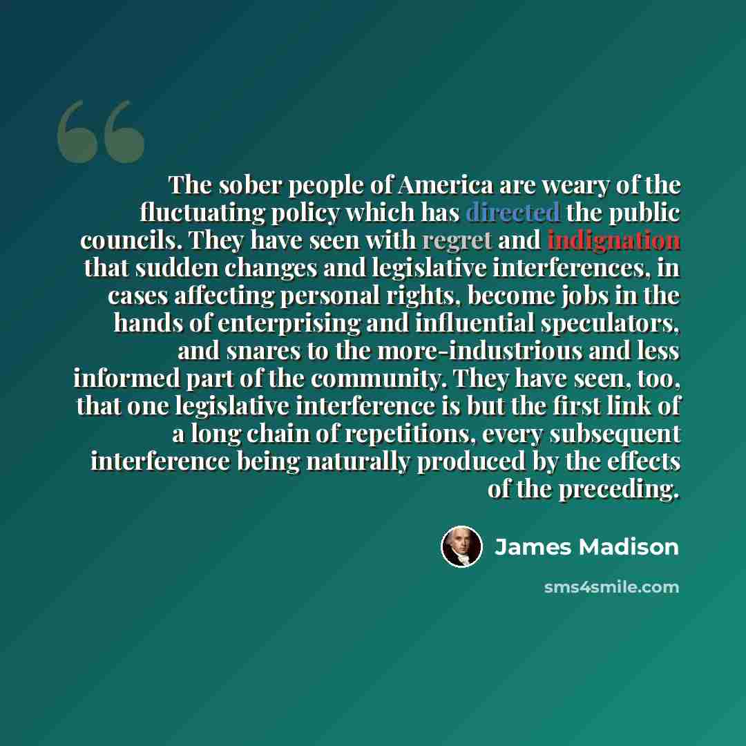“The sober people of America are weary of the fluctuating policy which has directed the public councils. They have seen with regret and indignation that sudden changes and legislative interferences, in cases affecting personal rights, become jobs in the hands of enterprising and influential…” quote by James Madison