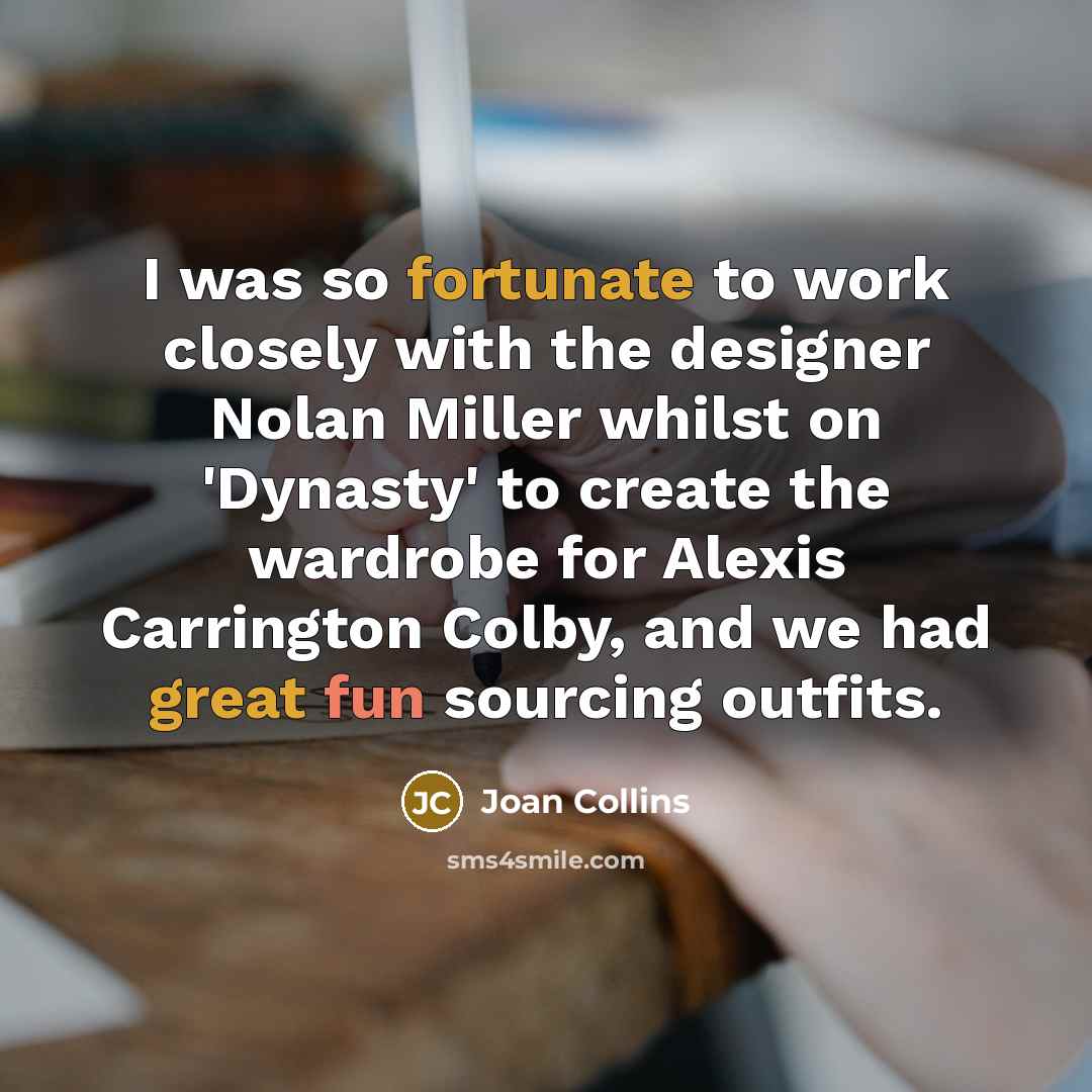 “I was so fortunate to work closely with the designer Nolan Miller whilst on 'Dynasty' to create the wardrobe for Alexis Carrington Colby, and we had great fun sourcing outfits.” quote by Joan Collins