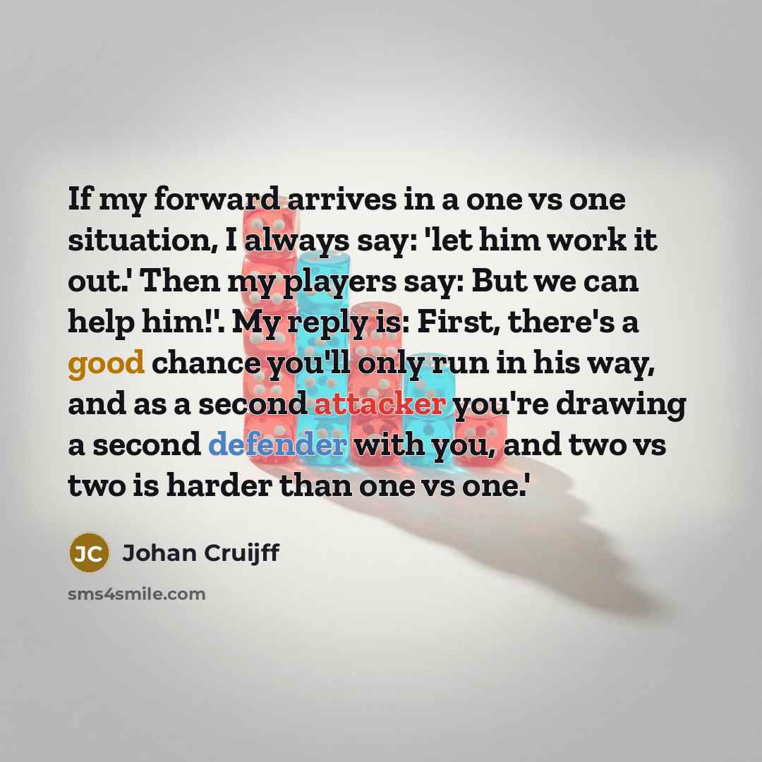 “If my forward arrives in a one vs one situation, I always say: 'let him work it out.' Then my players say: But we can help him!'. My reply is: First, there's a good chance you'll only run in his way, and as a second attacker you're drawing a second defender with you, and two vs two is harder than…” quote by Johan Cruijff
