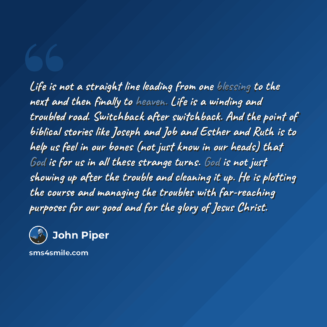 “Life is not a straight line leading from one blessing to the next and then finally to heaven. Life is a winding and troubled road. Switchback after switchback. And the point of biblical stories like Joseph and Job and Esther and Ruth is to help us feel in our bones (not just know in our heads)…” quote by John Piper