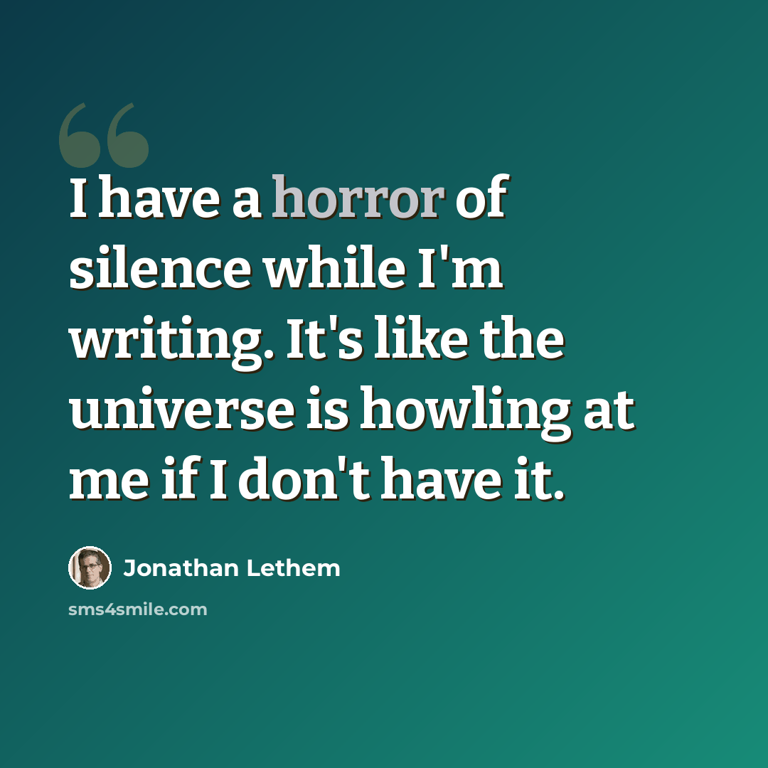 “I have a horror of silence while I'm writing. It's like the universe is howling at me if I don't have it.” quote by Jonathan Lethem