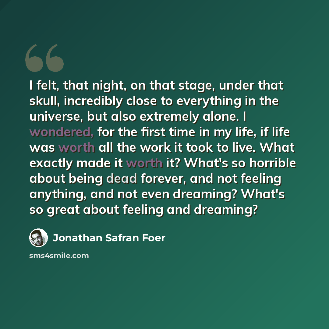 “I felt, that night, on that stage, under that skull, incredibly close to everything in the universe, but also extremely alone. I wondered, for the first time in my life, if life was worth all the work it took to live. What exactly made it worth it? What's so horrible about being dead forever, and…” quote by Jonathan Safran Foer